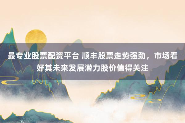 最专业股票配资平台 顺丰股票走势强劲，市场看好其未来发展潜力股价值得关注