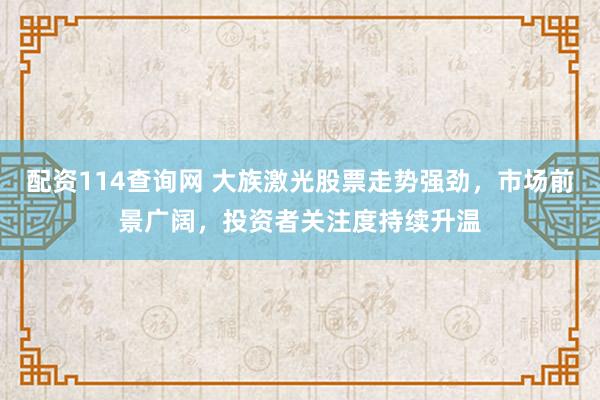 配资114查询网 大族激光股票走势强劲，市场前景广阔，投资者关注度持续升温
