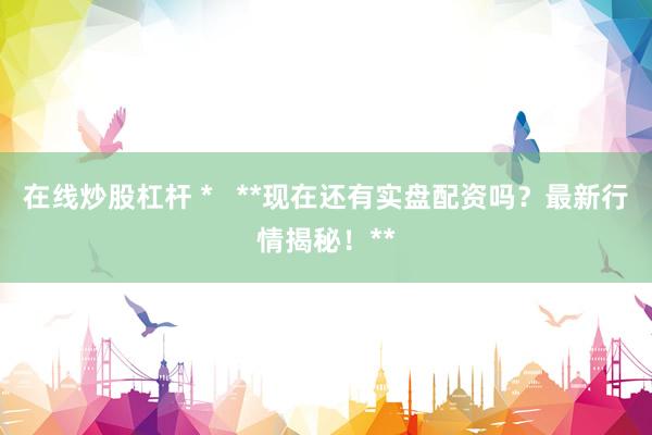 在线炒股杠杆 *   **现在还有实盘配资吗？最新行情揭秘！**
