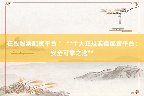 在线股票配资平台 *   **十大正规实盘配资平台：安全可靠之选**