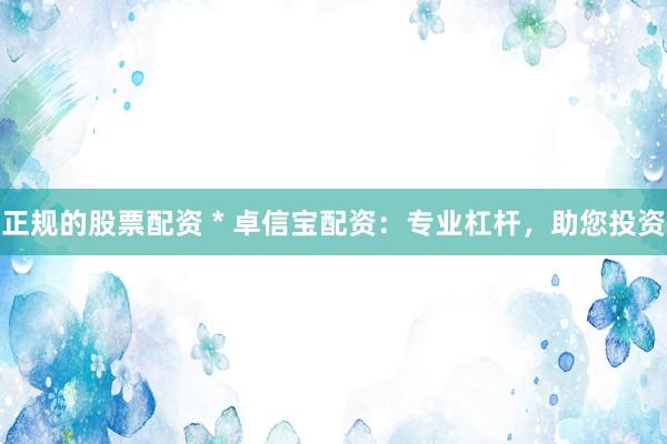正规的股票配资 * 卓信宝配资：专业杠杆，助您投资