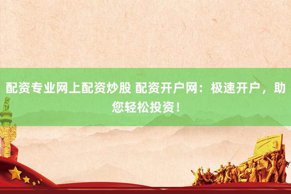 配资专业网上配资炒股 配资开户网：极速开户，助您轻松投资！