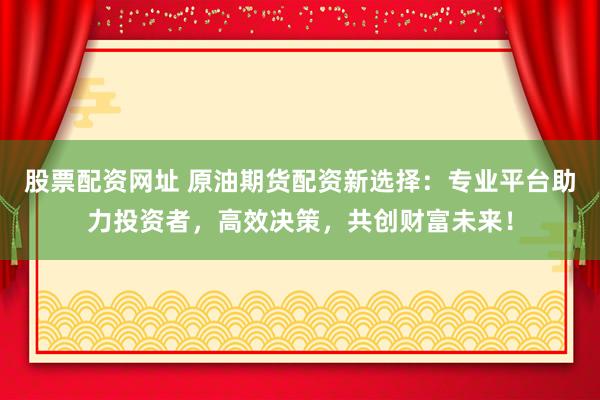 股票配资网址 原油期货配资新选择：专业平台助力投资者，高效决策，共创财富未来！