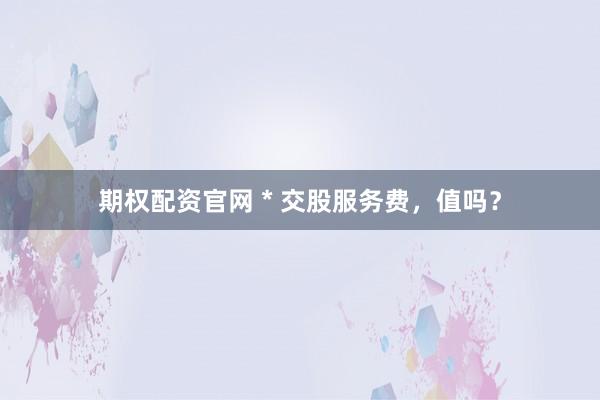 期权配资官网 * 交股服务费，值吗？