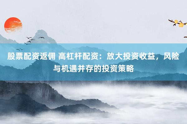 股票配资返佣 高杠杆配资：放大投资收益，风险与机遇并存的投资策略