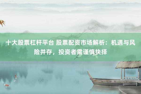 十大股票杠杆平台 股票配资市场解析：机遇与风险并存，投资者需谨慎抉择
