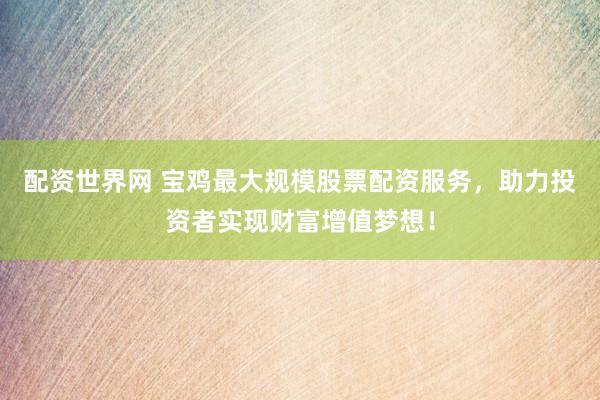 配资世界网 宝鸡最大规模股票配资服务，助力投资者实现财富增值梦想！