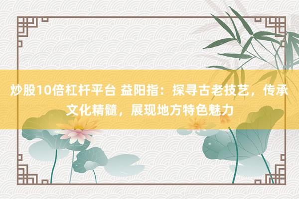 炒股10倍杠杆平台 益阳指：探寻古老技艺，传承文化精髓，展现地方特色魅力