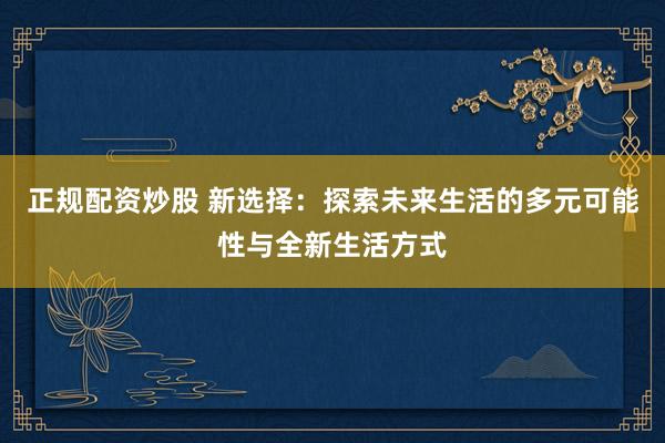 正规配资炒股 新选择：探索未来生活的多元可能性与全新生活方式