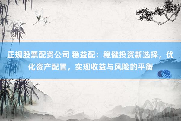 正规股票配资公司 稳益配：稳健投资新选择，优化资产配置，实现收益与风险的平衡