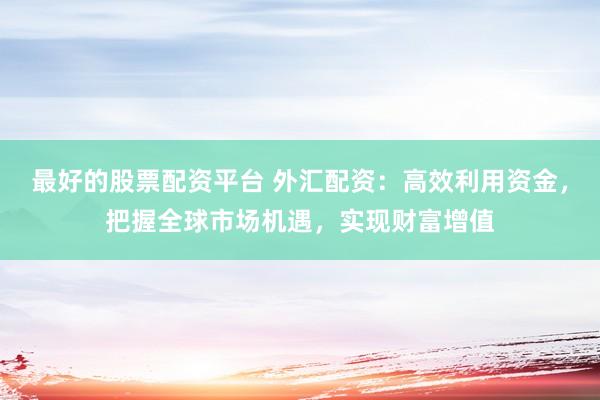 最好的股票配资平台 外汇配资：高效利用资金，把握全球市场机遇，实现财富增值
