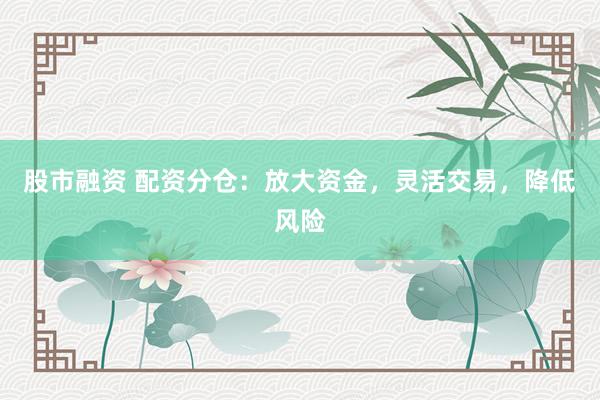 股市融资 配资分仓：放大资金，灵活交易，降低风险