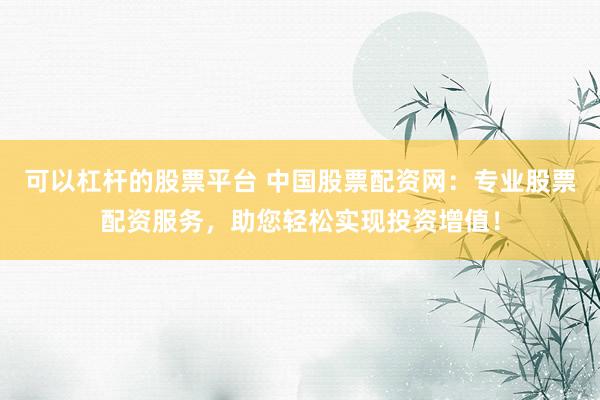 可以杠杆的股票平台 中国股票配资网：专业股票配资服务，助您轻松实现投资增值！
