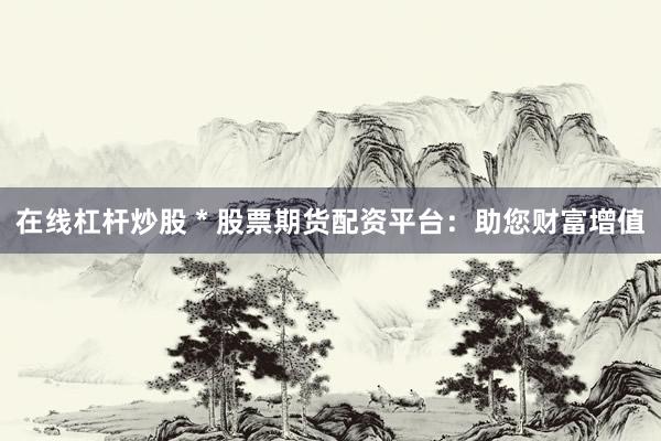 在线杠杆炒股 * 股票期货配资平台：助您财富增值