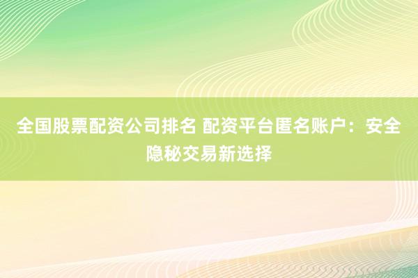 全国股票配资公司排名 配资平台匿名账户：安全隐秘交易新选择