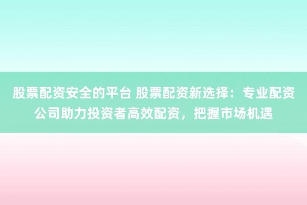 股票配资安全的平台 股票配资新选择：专业配资公司助力投资者高效配资，把握市场机遇