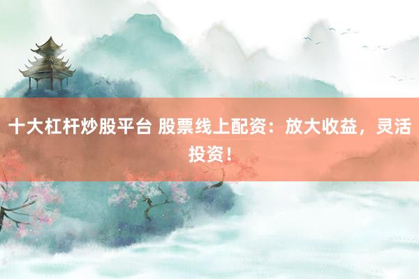 十大杠杆炒股平台 股票线上配资：放大收益，灵活投资！