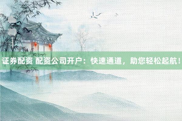 证券配资 配资公司开户：快速通道，助您轻松起航！