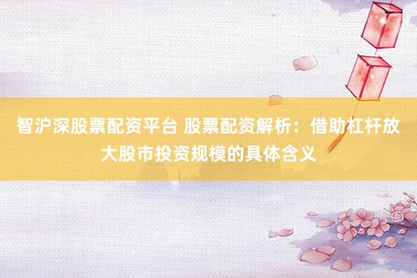 智沪深股票配资平台 股票配资解析：借助杠杆放大股市投资规模的具体含义