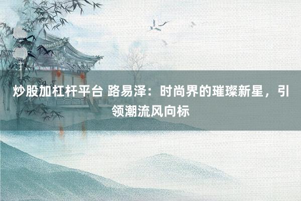 炒股加杠杆平台 路易泽：时尚界的璀璨新星，引领潮流风向标