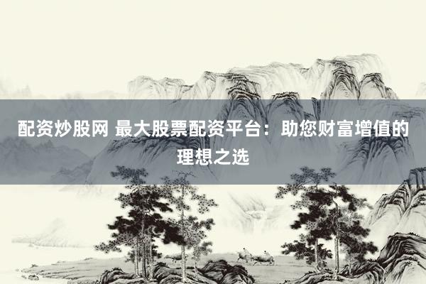 配资炒股网 最大股票配资平台：助您财富增值的理想之选