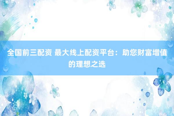 全国前三配资 最大线上配资平台：助您财富增值的理想之选