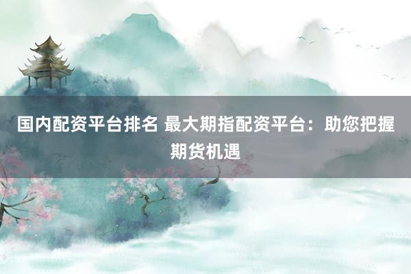 国内配资平台排名 最大期指配资平台：助您把握期货机遇