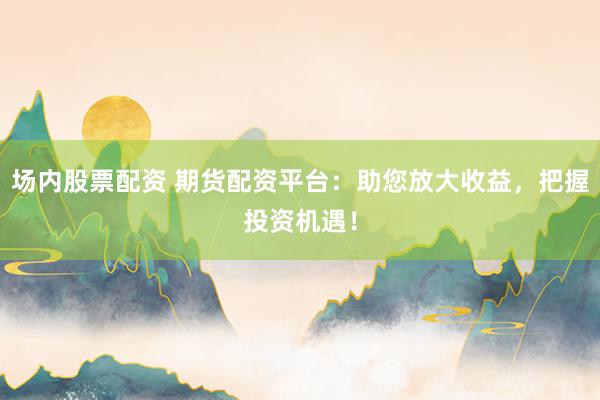 场内股票配资 期货配资平台：助您放大收益，把握投资机遇！