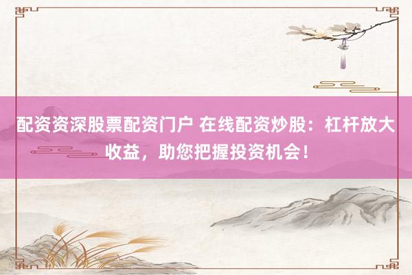 配资资深股票配资门户 在线配资炒股：杠杆放大收益，助您把握投资机会！
