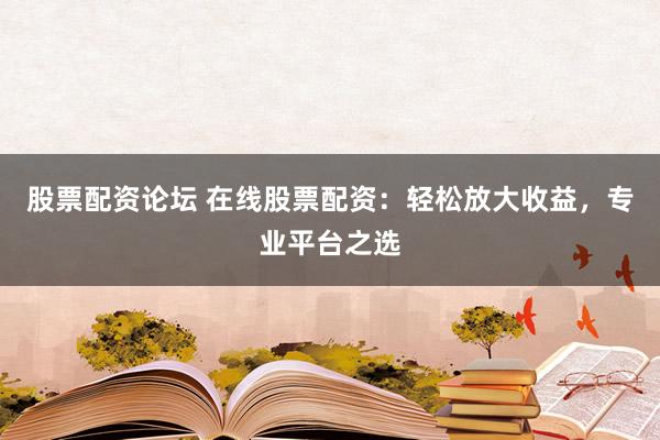 股票配资论坛 在线股票配资：轻松放大收益，专业平台之选