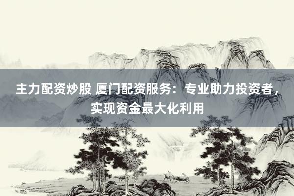 主力配资炒股 厦门配资服务：专业助力投资者，实现资金最大化利用