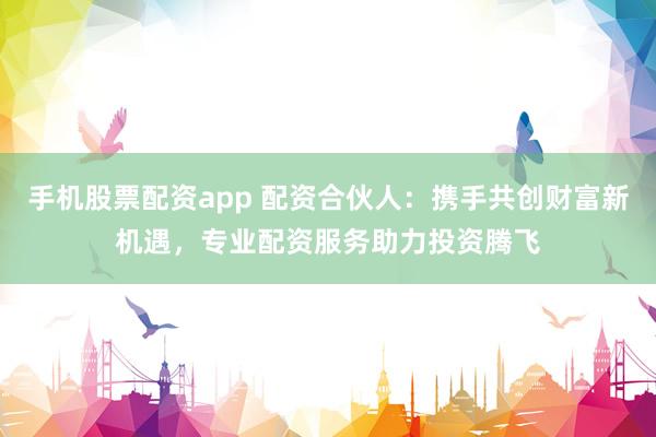手机股票配资app 配资合伙人：携手共创财富新机遇，专业配资服务助力投资腾飞