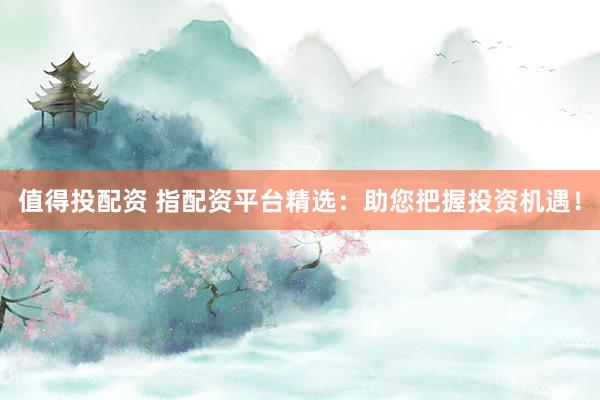 值得投配资 指配资平台精选：助您把握投资机遇！