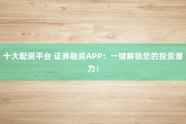 十大配资平台 证券融资APP：一键解锁您的投资潜力！