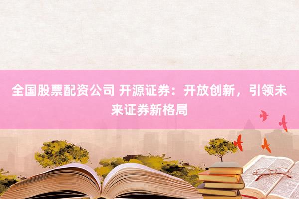 全国股票配资公司 开源证券：开放创新，引领未来证券新格局