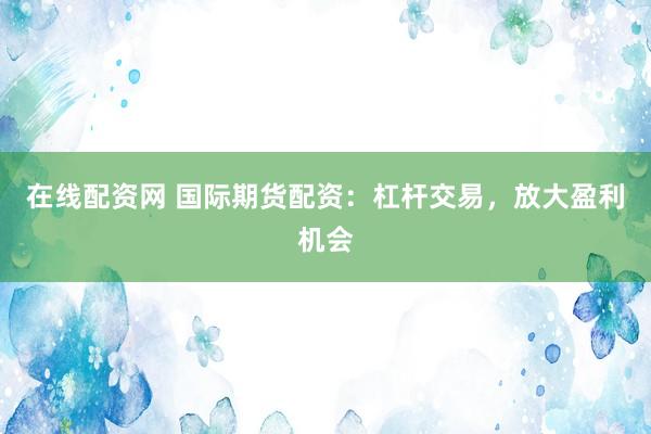在线配资网 国际期货配资：杠杆交易，放大盈利机会