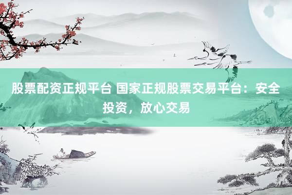 股票配资正规平台 国家正规股票交易平台：安全投资，放心交易