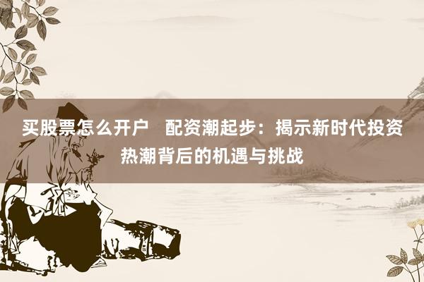 买股票怎么开户   配资潮起步：揭示新时代投资热潮背后的机遇与挑战