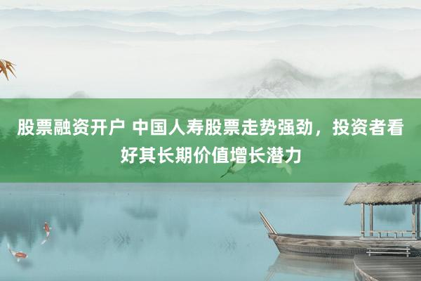 股票融资开户 中国人寿股票走势强劲，投资者看好其长期价值增长潜力