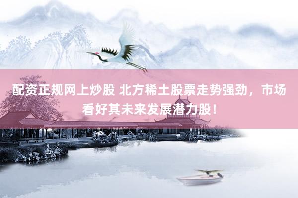 配资正规网上炒股 北方稀土股票走势强劲，市场看好其未来发展潜力股！