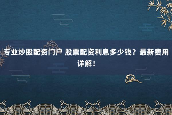专业炒股配资门户 股票配资利息多少钱？最新费用详解！