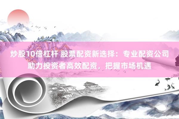 炒股10倍杠杆 股票配资新选择：专业配资公司助力投资者高效配资，把握市场机遇