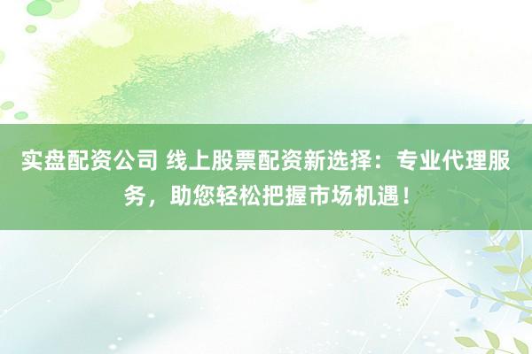 实盘配资公司 线上股票配资新选择：专业代理服务，助您轻松把握市场机遇！