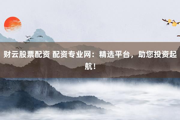 财云股票配资 配资专业网：精选平台，助您投资起航！