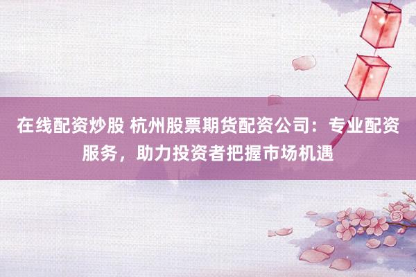 在线配资炒股 杭州股票期货配资公司：专业配资服务，助力投资者把握市场机遇