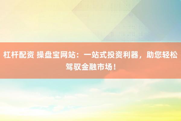 杠杆配资 操盘宝网站：一站式投资利器，助您轻松驾驭金融市场！