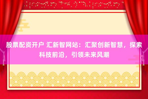 股票配资开户 汇新智网站：汇聚创新智慧，探索科技前沿，引领未来风潮