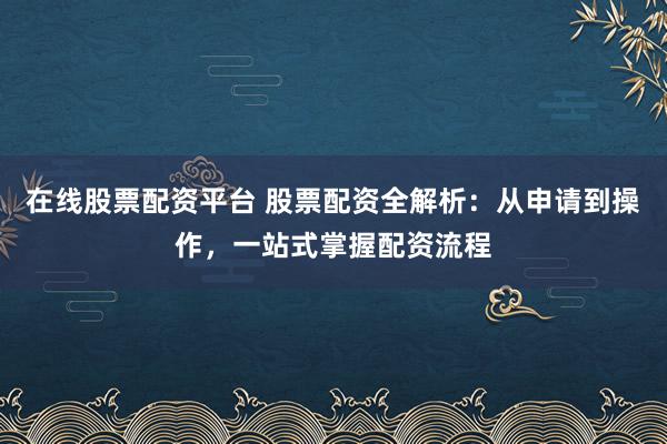 在线股票配资平台 股票配资全解析：从申请到操作，一站式掌握配资流程
