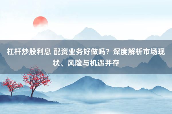 杠杆炒股利息 配资业务好做吗？深度解析市场现状、风险与机遇并存