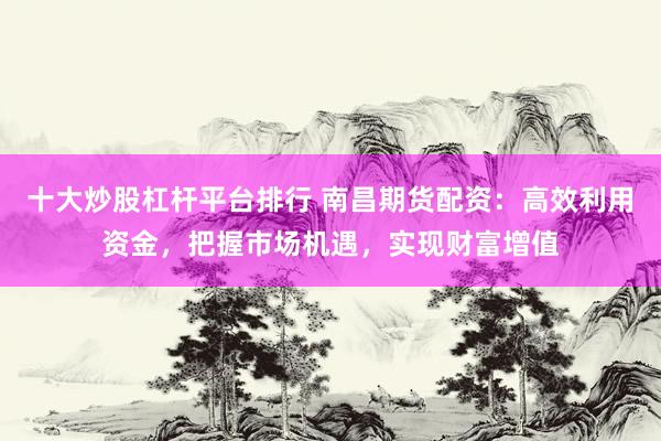十大炒股杠杆平台排行 南昌期货配资：高效利用资金，把握市场机遇，实现财富增值